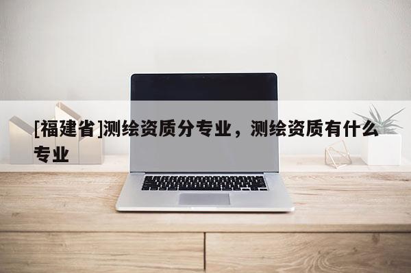 [福建省]測繪資質分專業(yè)，測繪資質有什么專業(yè)