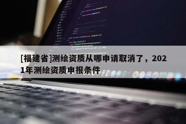 [福建省]測(cè)繪資質(zhì)從哪申請(qǐng)取消了，2021年測(cè)繪資質(zhì)申報(bào)條件