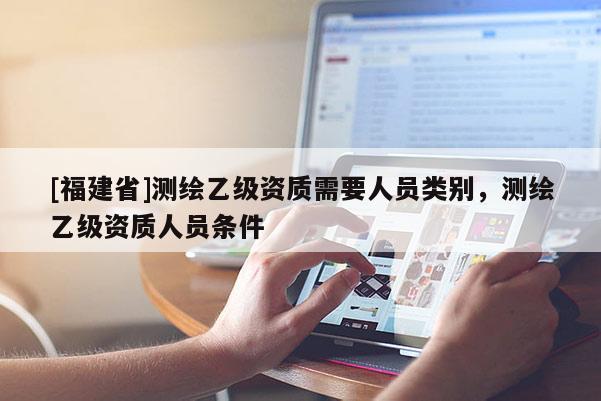 [福建省]測(cè)繪乙級(jí)資質(zhì)需要人員類別，測(cè)繪乙級(jí)資質(zhì)人員條件