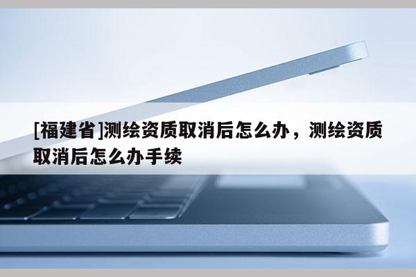 [福建省]測繪資質(zhì)取消后怎么辦，測繪資質(zhì)取消后怎么辦手續(xù)
