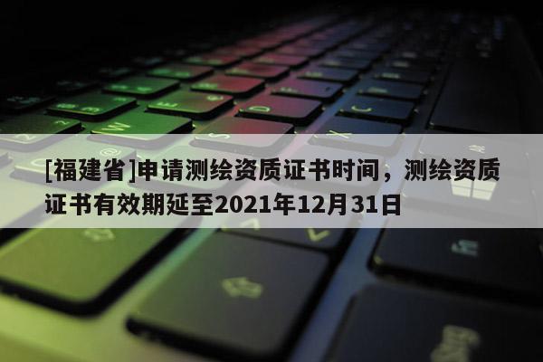 [福建省]申請(qǐng)測(cè)繪資質(zhì)證書時(shí)間，測(cè)繪資質(zhì)證書有效期延至2021年12月31日