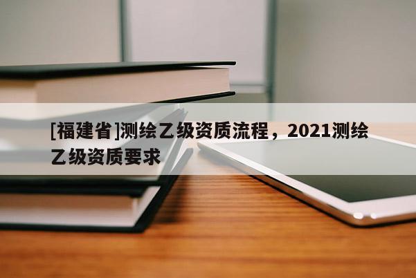 [福建省]測繪乙級資質流程，2021測繪乙級資質要求