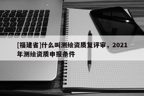 [福建省]什么叫測繪資質(zhì)復(fù)評審，2021年測繪資質(zhì)申報條件