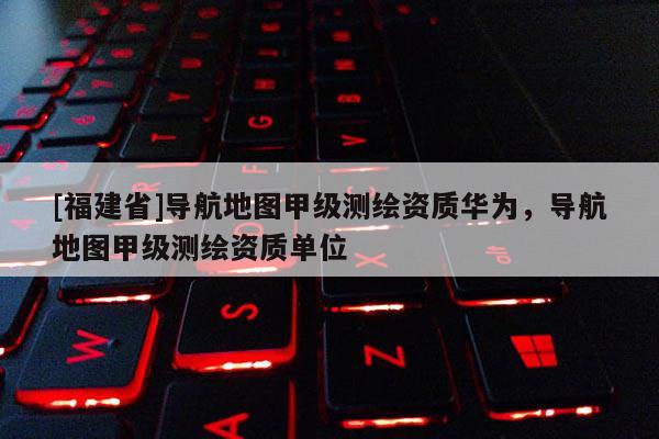 [福建省]導(dǎo)航地圖甲級測繪資質(zhì)華為，導(dǎo)航地圖甲級測繪資質(zhì)單位