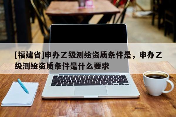 [福建省]申辦乙級(jí)測(cè)繪資質(zhì)條件是，申辦乙級(jí)測(cè)繪資質(zhì)條件是什么要求