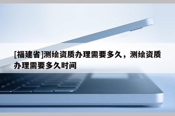 [福建省]測繪資質辦理需要多久，測繪資質辦理需要多久時間