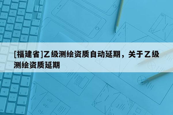 [福建省]乙級測繪資質(zhì)自動延期，關(guān)于乙級測繪資質(zhì)延期