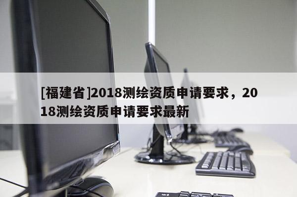 [福建省]2018測繪資質(zhì)申請要求，2018測繪資質(zhì)申請要求最新