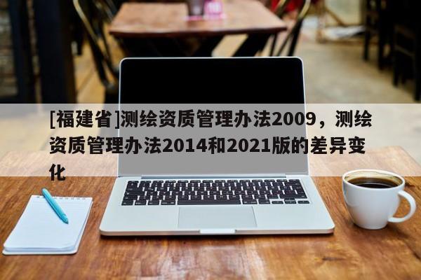 [福建省]測繪資質(zhì)管理辦法2009，測繪資質(zhì)管理辦法2014和2021版的差異變化