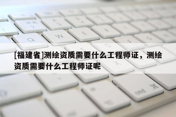 [福建省]測繪資質需要什么工程師證，測繪資質需要什么工程師證呢