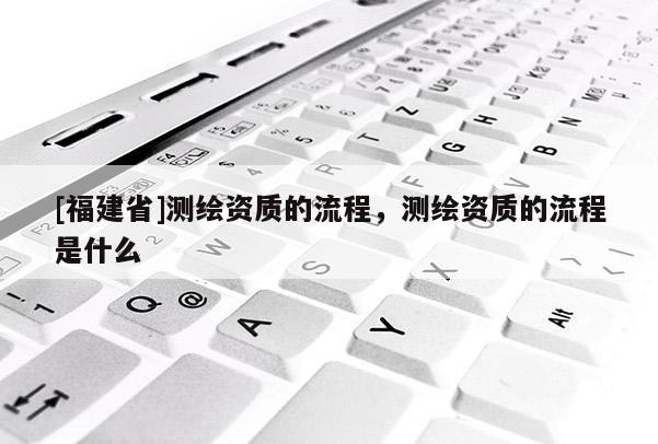 [福建省]測繪資質(zhì)的流程，測繪資質(zhì)的流程是什么