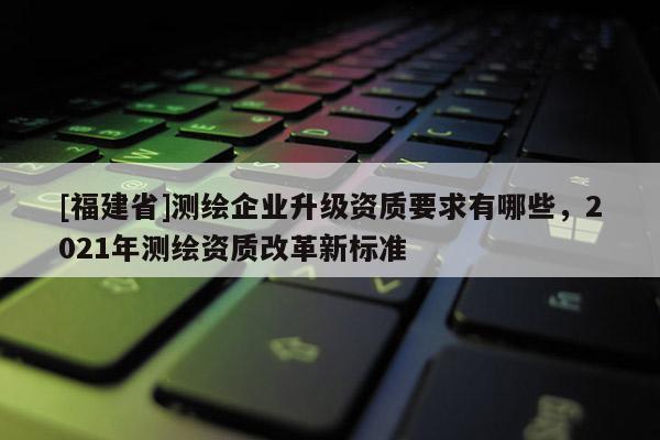 [福建省]測(cè)繪企業(yè)升級(jí)資質(zhì)要求有哪些，2021年測(cè)繪資質(zhì)改革新標(biāo)準(zhǔn)