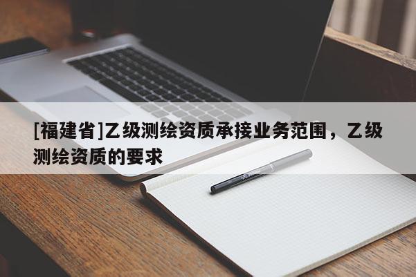 [福建省]乙級測繪資質承接業(yè)務范圍，乙級測繪資質的要求