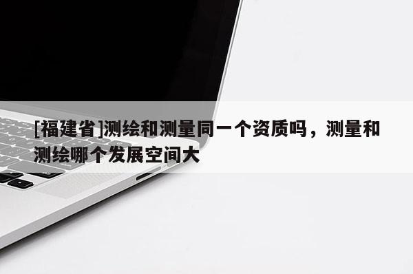 [福建省]測(cè)繪和測(cè)量同一個(gè)資質(zhì)嗎，測(cè)量和測(cè)繪哪個(gè)發(fā)展空間大