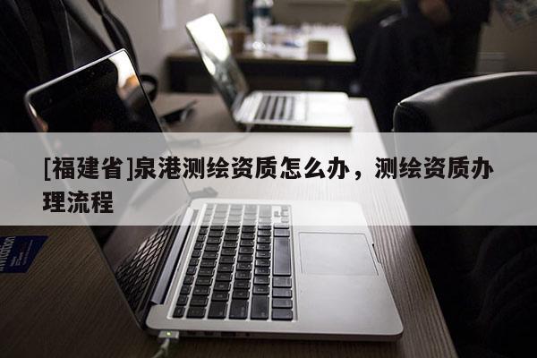 [福建省]泉港測(cè)繪資質(zhì)怎么辦，測(cè)繪資質(zhì)辦理流程