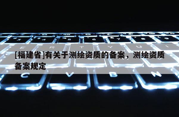 [福建省]有關(guān)于測繪資質(zhì)的備案，測繪資質(zhì)備案規(guī)定