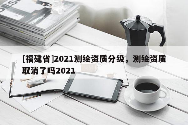 [福建省]2021測(cè)繪資質(zhì)分級(jí)，測(cè)繪資質(zhì)取消了嗎2021