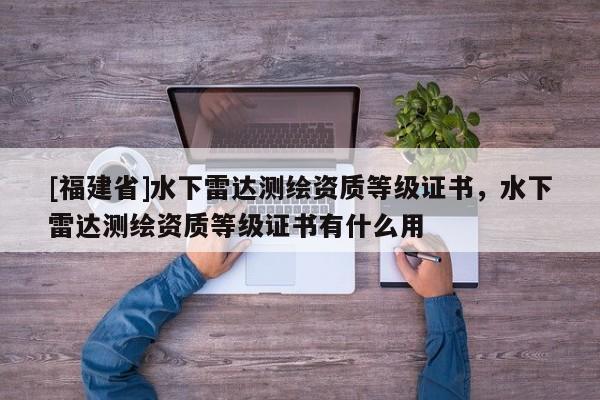 [福建省]水下雷達(dá)測(cè)繪資質(zhì)等級(jí)證書，水下雷達(dá)測(cè)繪資質(zhì)等級(jí)證書有什么用