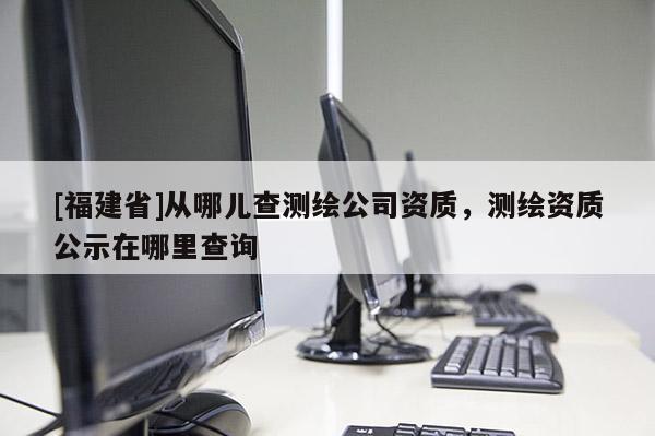 [福建省]從哪兒查測(cè)繪公司資質(zhì)，測(cè)繪資質(zhì)公示在哪里查詢