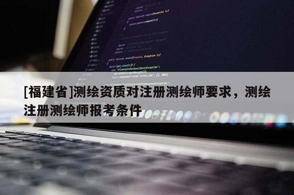 [福建省]測(cè)繪資質(zhì)對(duì)注冊(cè)測(cè)繪師要求，測(cè)繪注冊(cè)測(cè)繪師報(bào)考條件