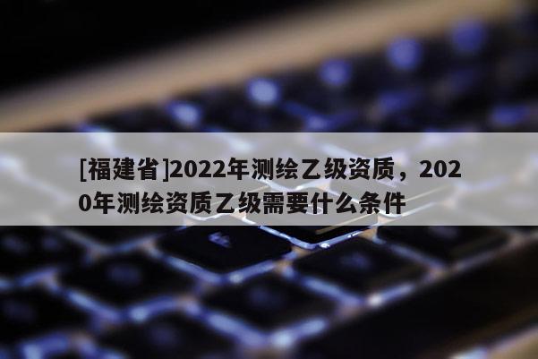[福建省]2022年測(cè)繪乙級(jí)資質(zhì)，2020年測(cè)繪資質(zhì)乙級(jí)需要什么條件