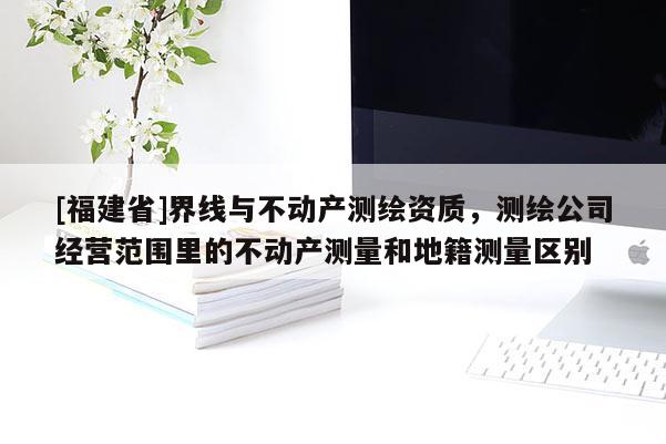 [福建省]界線與不動(dòng)產(chǎn)測(cè)繪資質(zhì)，測(cè)繪公司經(jīng)營范圍里的不動(dòng)產(chǎn)測(cè)量和地籍測(cè)量區(qū)別