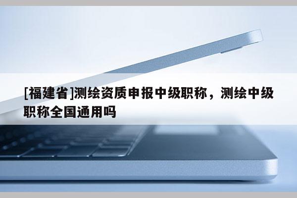 [福建省]測(cè)繪資質(zhì)申報(bào)中級(jí)職稱，測(cè)繪中級(jí)職稱全國通用嗎