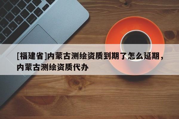 [福建省]內(nèi)蒙古測(cè)繪資質(zhì)到期了怎么延期，內(nèi)蒙古測(cè)繪資質(zhì)代辦
