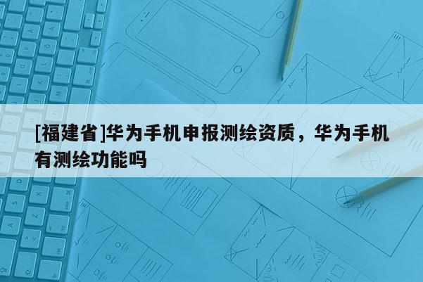 [福建省]華為手機(jī)申報(bào)測繪資質(zhì)，華為手機(jī)有測繪功能嗎