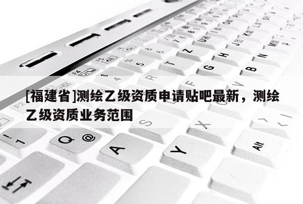 [福建省]測(cè)繪乙級(jí)資質(zhì)申請(qǐng)貼吧最新，測(cè)繪乙級(jí)資質(zhì)業(yè)務(wù)范圍