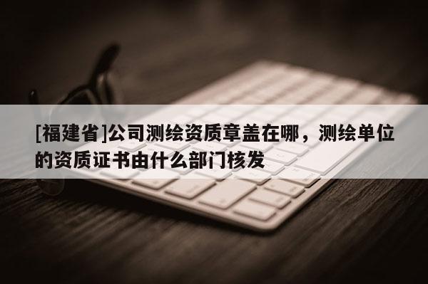 [福建省]公司測繪資質(zhì)章蓋在哪，測繪單位的資質(zhì)證書由什么部門核發(fā)