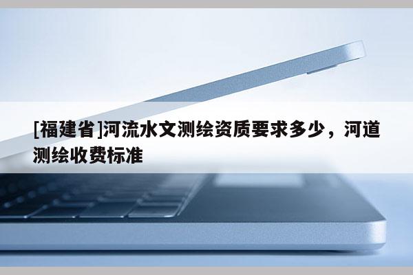 [福建省]河流水文測繪資質(zhì)要求多少，河道測繪收費(fèi)標(biāo)準(zhǔn)