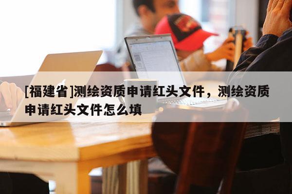 [福建省]測(cè)繪資質(zhì)申請(qǐng)紅頭文件，測(cè)繪資質(zhì)申請(qǐng)紅頭文件怎么填