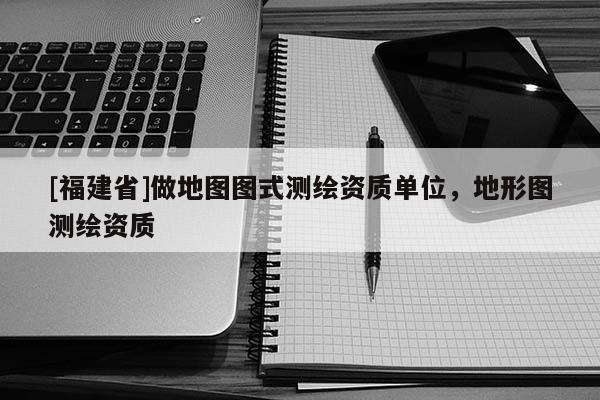 [福建省]做地圖圖式測繪資質(zhì)單位，地形圖測繪資質(zhì)