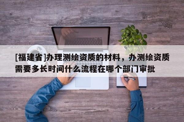 [福建省]辦理測繪資質的材料，辦測繪資質需要多長時間什么流程在哪個部門審批