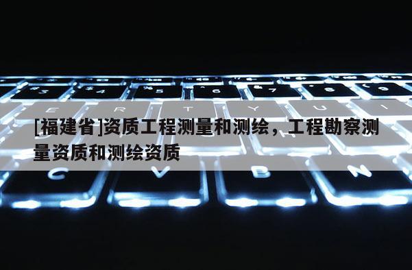 [福建省]資質(zhì)工程測量和測繪，工程勘察測量資質(zhì)和測繪資質(zhì)