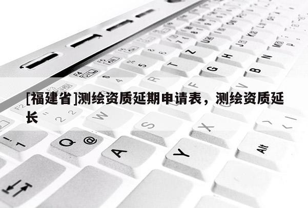 [福建省]測(cè)繪資質(zhì)延期申請(qǐng)表，測(cè)繪資質(zhì)延長(zhǎng)
