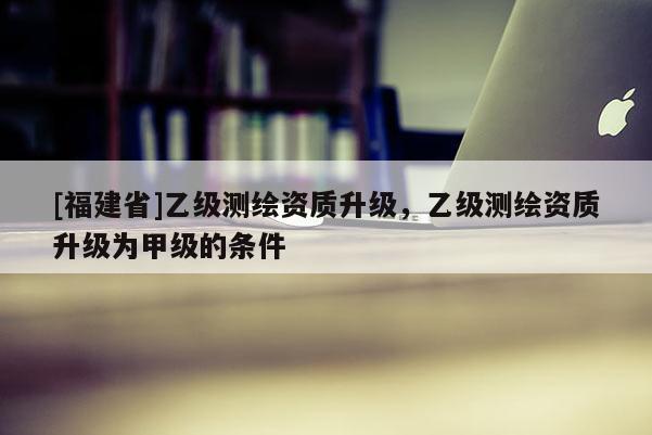 [福建省]乙級測繪資質升級，乙級測繪資質升級為甲級的條件