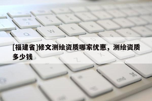[福建省]修文測(cè)繪資質(zhì)哪家優(yōu)惠，測(cè)繪資質(zhì)多少錢