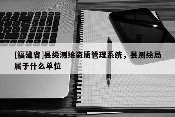 [福建省]縣級測繪資質(zhì)管理系統(tǒng)，縣測繪局屬于什么單位