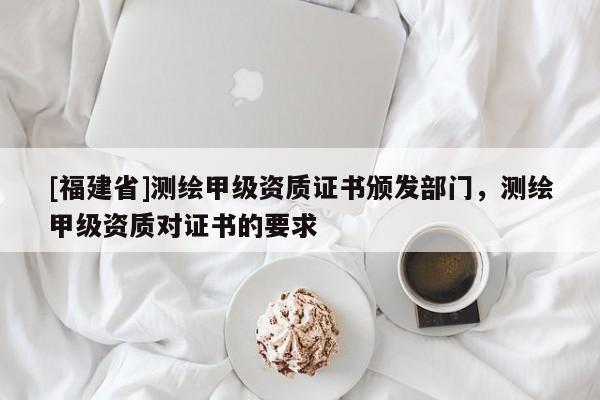 [福建省]測(cè)繪甲級(jí)資質(zhì)證書頒發(fā)部門，測(cè)繪甲級(jí)資質(zhì)對(duì)證書的要求