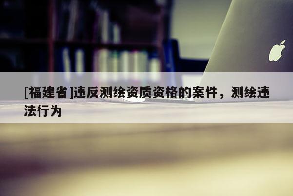 [福建省]違反測繪資質(zhì)資格的案件，測繪違法行為