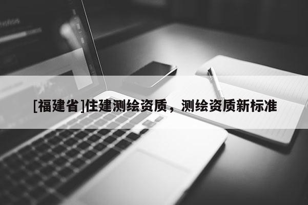 [福建省]住建測(cè)繪資質(zhì)，測(cè)繪資質(zhì)新標(biāo)準(zhǔn)