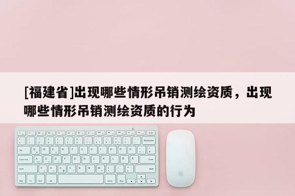 [福建省]出現(xiàn)哪些情形吊銷測(cè)繪資質(zhì)，出現(xiàn)哪些情形吊銷測(cè)繪資質(zhì)的行為