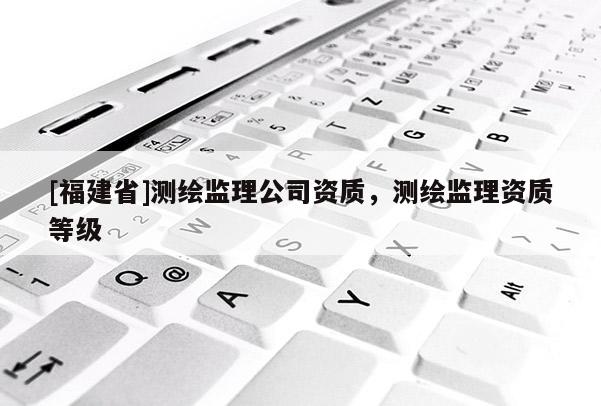 [福建省]測(cè)繪監(jiān)理公司資質(zhì)，測(cè)繪監(jiān)理資質(zhì)等級(jí)