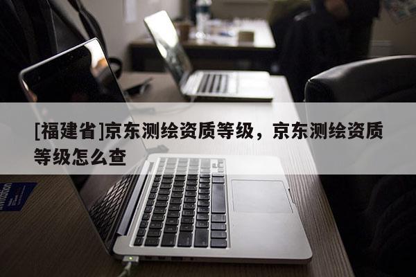 [福建省]京東測(cè)繪資質(zhì)等級(jí)，京東測(cè)繪資質(zhì)等級(jí)怎么查