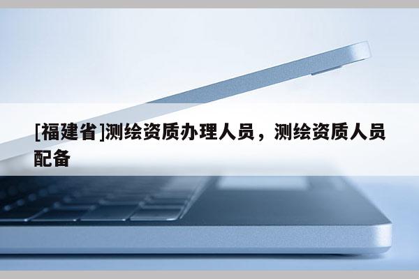 [福建省]測(cè)繪資質(zhì)辦理人員，測(cè)繪資質(zhì)人員配備
