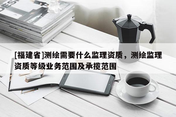 [福建省]測繪需要什么監(jiān)理資質(zhì)，測繪監(jiān)理資質(zhì)等級業(yè)務(wù)范圍及承攬范圍