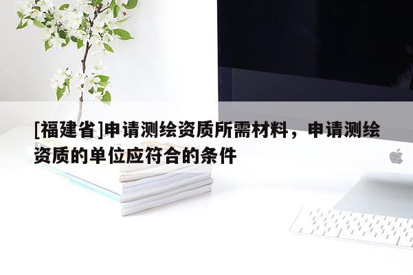 [福建省]申請(qǐng)測(cè)繪資質(zhì)所需材料，申請(qǐng)測(cè)繪資質(zhì)的單位應(yīng)符合的條件