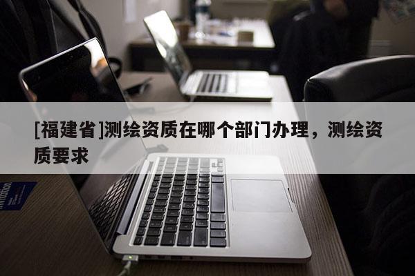 [福建省]測繪資質(zhì)在哪個(gè)部門辦理，測繪資質(zhì)要求